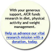 With your generous support, AICR funds reserch in diet, physical activity and weight management. Help us asvance our vital research mission with a donation, today.